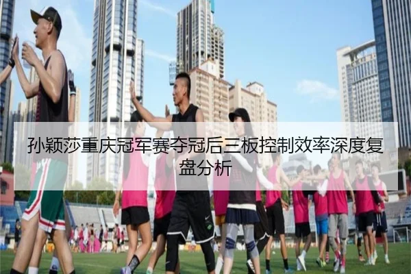 孙颖莎重庆冠军赛夺冠后三板控制效率深度复盘分析